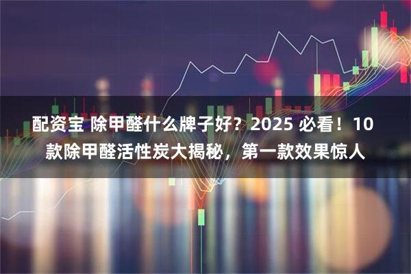 配资宝 除甲醛什么牌子好？2025 必看！10 款除甲醛活性炭大揭秘，第一款效果惊人