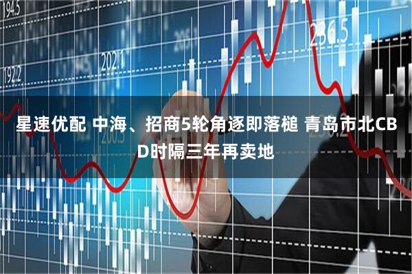 星速优配 中海、招商5轮角逐即落槌 青岛市北CBD时隔三年再卖地