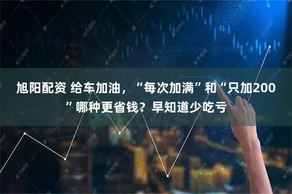旭阳配资 给车加油，“每次加满”和“只加200”哪种更省钱？早知道少吃亏
