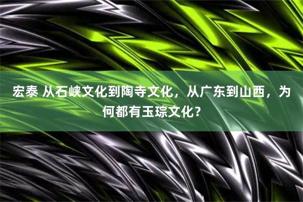 宏泰 从石峡文化到陶寺文化，从广东到山西，为何都有玉琮文化？
