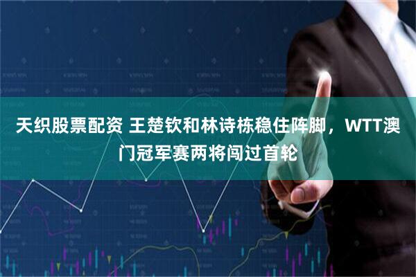 天织股票配资 王楚钦和林诗栋稳住阵脚，WTT澳门冠军赛两将闯过首轮
