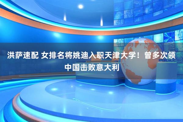 洪萨速配 女排名将姚迪入职天津大学！曾多次领中国击败意大利