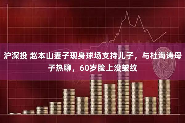 沪深投 赵本山妻子现身球场支持儿子，与杜海涛母子热聊，60岁脸上没皱纹