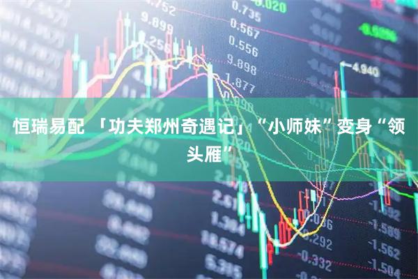 恒瑞易配 「功夫郑州奇遇记」“小师妹”变身“领头雁”