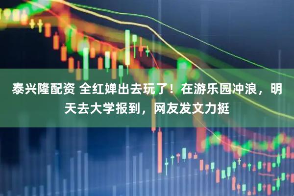 泰兴隆配资 全红婵出去玩了！在游乐园冲浪，明天去大学报到，网友发文力挺