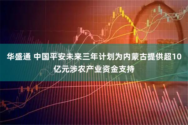华盛通 中国平安未来三年计划为内蒙古提供超10亿元涉农产业资金支持