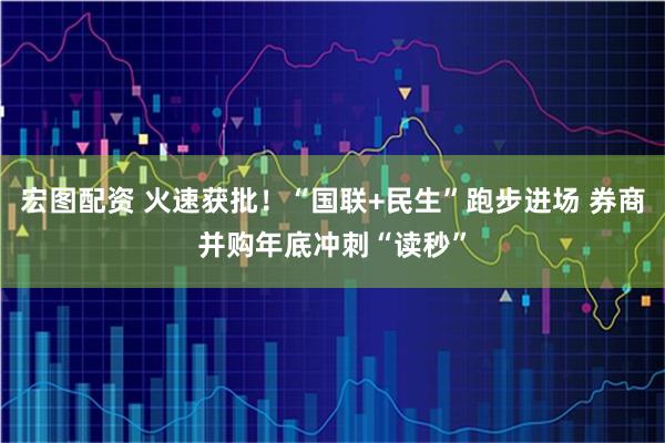 宏图配资 火速获批！“国联+民生”跑步进场 券商并购年底冲刺“读秒”