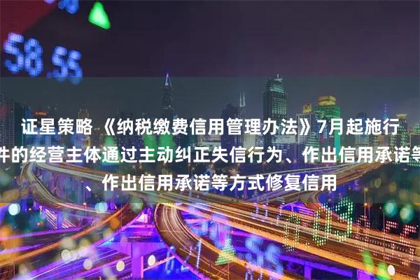 证星策略 《纳税缴费信用管理办法》7月起施行：允许符合条件的经营主体通过主动纠正失信行为、作出信用承诺等方式修复信用