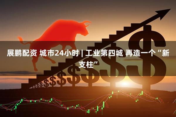 展鹏配资 城市24小时 | 工业第四城 再造一个“新支柱”
