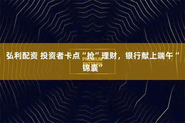 弘利配资 投资者卡点“抢”理财，银行献上端午“锦囊”