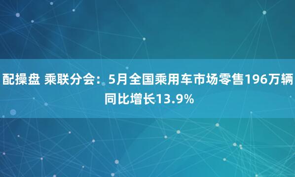 配操盘 乘联分会：5月全国乘用车市场零售196万辆 同比增长13.9%