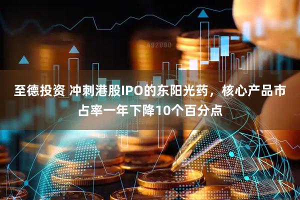 至德投资 冲刺港股IPO的东阳光药，核心产品市占率一年下降10个百分点