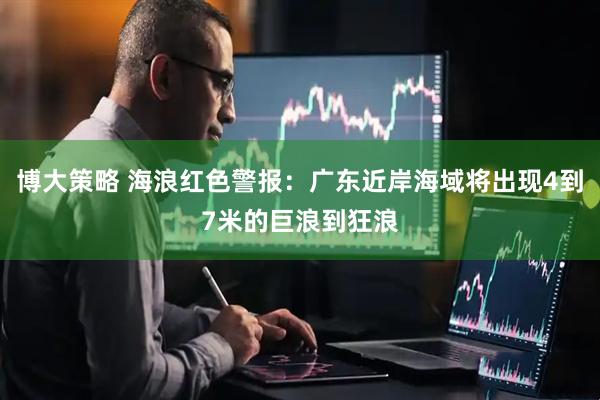 博大策略 海浪红色警报：广东近岸海域将出现4到7米的巨浪到狂浪