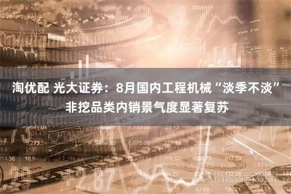 淘优配 光大证券：8月国内工程机械“淡季不淡” 非挖品类内销景气度显著复苏