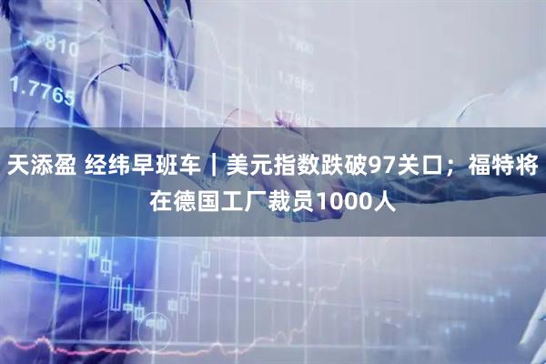 天添盈 经纬早班车｜美元指数跌破97关口；福特将在德国工厂裁员1000人