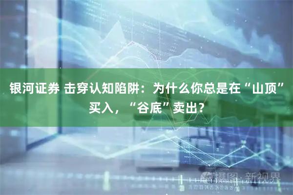 银河证券 击穿认知陷阱：为什么你总是在“山顶”买入，“谷底”卖出？