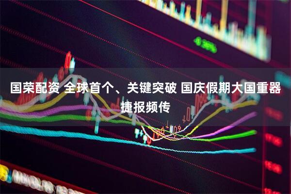 国荣配资 全球首个、关键突破 国庆假期大国重器捷报频传