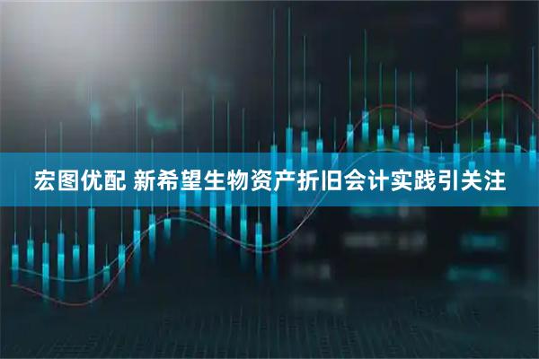 宏图优配 新希望生物资产折旧会计实践引关注