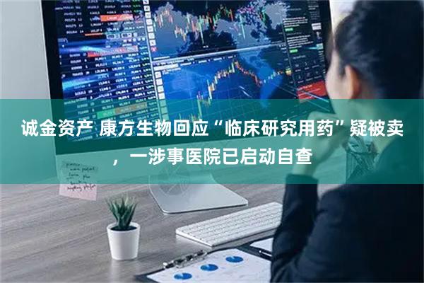 诚金资产 康方生物回应“临床研究用药”疑被卖，一涉事医院已启动自查