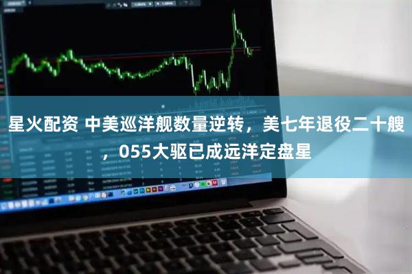 星火配资 中美巡洋舰数量逆转，美七年退役二十艘，055大驱已成远洋定盘星