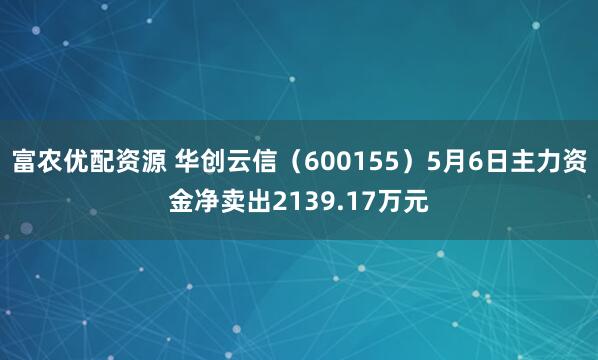 富农优配资源 华创云信（600155）5月6日主力资金净卖出2139.17万元