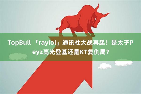 TopBull 「raylol」通讯社大战再起！是太子Peyz高光登基还是KT复仇局？