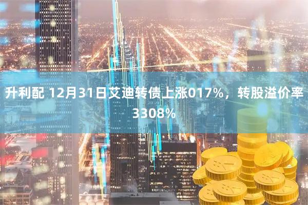 升利配 12月31日艾迪转债上涨017%，转股溢价率3308%