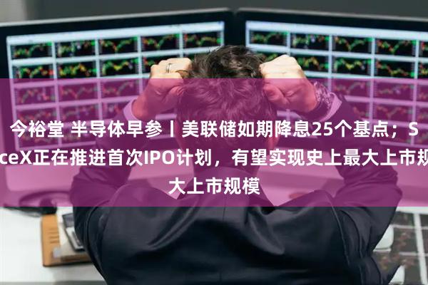 今裕堂 半导体早参丨美联储如期降息25个基点；SpaceX正在推进首次IPO计划，有望实现史上最大上市规模