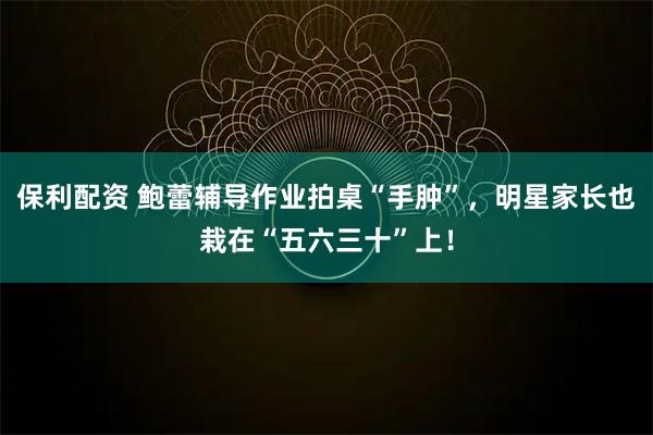 保利配资 鲍蕾辅导作业拍桌“手肿”，明星家长也栽在“五六三十”上！