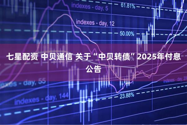 七星配资 中贝通信 关于“中贝转债”2025年付息公告