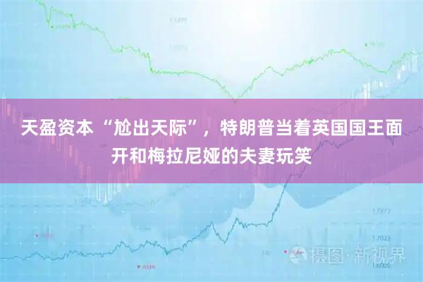 天盈资本 “尬出天际”，特朗普当着英国国王面开和梅拉尼娅的夫妻玩笑