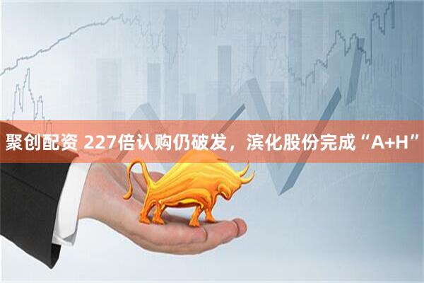 聚创配资 227倍认购仍破发，滨化股份完成“A+H”